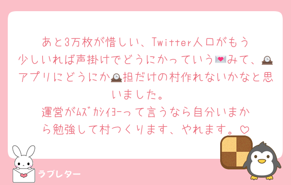 あと3万枚が惜しい、Twitter人口がもう少しいれば声掛けでどうにかっていう💌みて、🕰アプリにどうにか🕰担だけの村作れないかなと思いました。
運営がﾑｽﾞｶｼｲﾖｰって言うなら自分いまから勉強して村つくります、やれます。