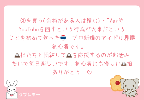 CDを買う(余裕がある人は積む)・TVerやYouTubeを回すという行為が大事だということを初めて知った🇹🇭プロ新規のアイドル界隈初心者です。
🕰️担たちと団結して🕰️を応援するのが部活みたいで毎日楽しいです。初心者にも優しい🕰️担ありがとう✌️