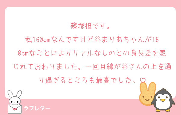 篠塚担です。
私160cmなんですけど谷まりあちゃんが160cmなことによりリアルなしのとの身長差を感じれておわりました。一回目線が谷さんの上を通り過ぎるところも最高でした。