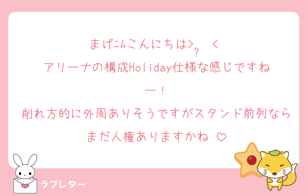 まげﾆﾑこんにちは>  ̫ <♩
アリーナの構成Holiday仕様な感じですねー！
削れ方的に外周ありそうですがスタンド前列ならまだ人権ありますかね♡