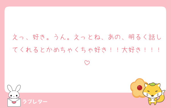 えっ、好き。うん。えっとね、あの、明るく話してくれるとかめちゃくちゃ好き！！大好き！！！