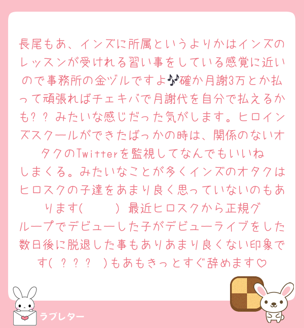 長尾もあ、インズに所属というよりかはインズのレッスンが受けれる習い事をしている感覚に近いので事務所の金ヅルですよ🎶確か月謝3万とか払って頑張ればチェキバで月謝代を自分で払えるかも✨✨みたいな感じだった気がします。ヒロインズスクールができたばっかの時は、関係のないオタクのTwitterを監視してなんでもいいねしまくる。みたいなことが多くインズのオタクはヒロスクの子達をあまり良く思っていないのもあります( ¯ ³¯)♡最近ヒロスクから正規グループでデビューした子がデビューライブをした数日後に脱退した事もありあまり良くない印象です( ᴖ⩊ᴖ )もあもきっとすぐ辞めます