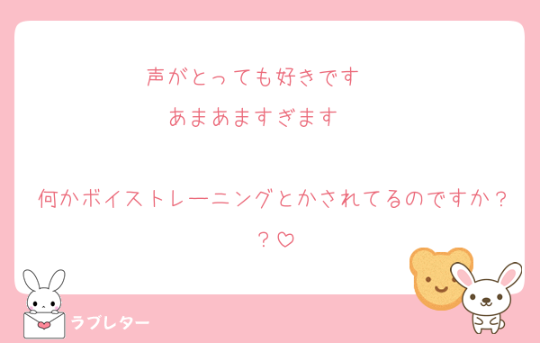 声がとっても好きです❤❤
あまあますぎます❤❤

何かボイストレーニングとかされてるのですか？？