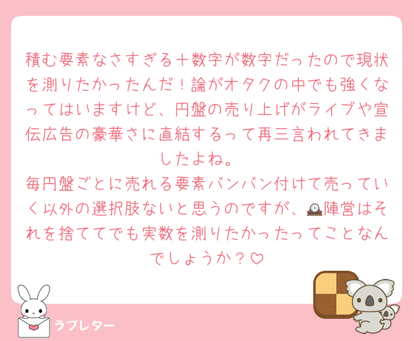 積む要素なさすぎる＋数字が数字だったので現状を測りたかったんだ！論がオタクの中でも強くなってはいますけど、円盤の売り上げがライブや宣伝広告の豪華さに直結するって再三言われてきましたよね。
毎円盤ごとに売れる要素バンバン付けて売っていく以外の選択肢ないと思うのですが、🕰陣営はそれを捨ててでも実数を測りたかったってことなんでしょうか？