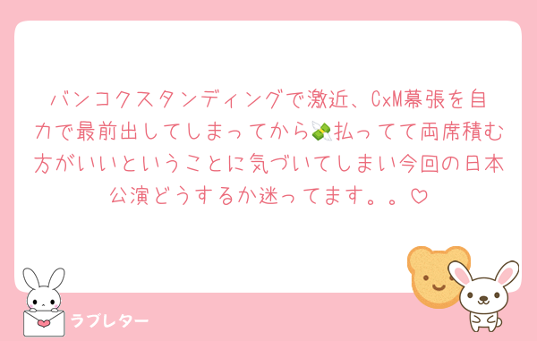 バンコクスタンディングで激近、CxM幕張を自力で最前出してしまってから💸払ってて両席積む方がいいということに気づいてしまい今回の日本公演どうするか迷ってます。。