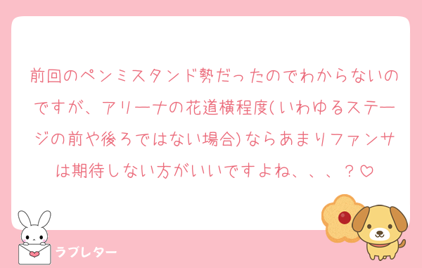前回のペンミスタンド勢だったのでわからないのですが、アリーナの花道横程度(いわゆるステージの前や後ろではない場合)ならあまりファンサは期待しない方がいいですよね、、、？
