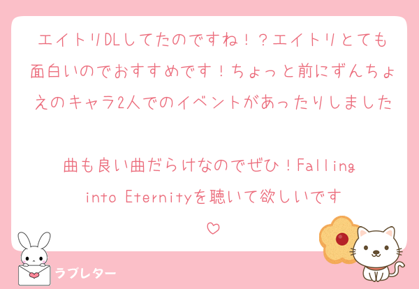 エイトリDLしてたのですね！？エイトリとても面白いのでおすすめです！ちょっと前にずんちょえのキャラ2人でのイベントがあったりしました
曲も良い曲だらけなのでぜひ！Falling into Eternityを聴いて欲しいです