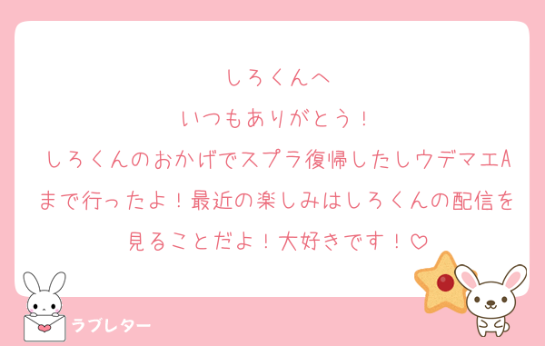 しろくんへ
いつもありがとう！
しろくんのおかげでスプラ復帰したしウデマエAまで行ったよ！最近の楽しみはしろくんの配信を見ることだよ！大好きです！