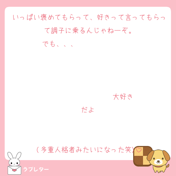 いっぱい褒めてもらって、好きって言ってもらって調子に乗るんじゃねーぞ。
でも、、、                   


                  ♡大好きだよ♡


(多重人格者みたいになった笑)