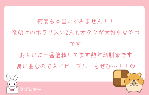 何度も本当にすみません！！
夜明けのポラリスの2人もオタクが大好きなやつです
お互いに一番信頼してます熟年幼馴染です
良い曲なのでネイビーブルーもぜひ…！！