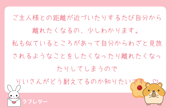 ご主人様との距離が近づいたりするたび自分から離れたくなるの、少しわかります。
私も似ているところがあって自分からわざと見放されるようなことをしたくなったり離れたくなったりしてしまうので
りいさんがどう耐えてるのか知りたいです。