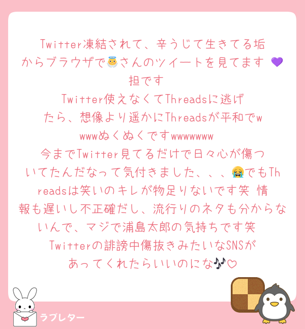 Twitter凍結されて、辛うじて生きてる垢からブラウザで👼さんのツイートを見てます 💜担です
Twitter使えなくてThreadsに逃げたら、想像より遥かにThreadsが平和でwwwwぬくぬくですwwwwwww
今までTwitter見てるだけで日々心が傷ついてたんだなって気付きました、、、😭でもThreadsは笑いのキレが物足りないです笑 情報も遅いし不正確だし、流行りのネタも分からないんで、マジで浦島太郎の気持ちです笑
Twitterの誹謗中傷抜きみたいなSNSがあってくれたらいいのにな🎶