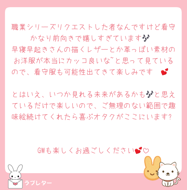 職業シリーズリクエストした者なんですけど看守かなり前向きで嬉しすぎています🎶
早寝早起きさんの描くレザーとか革っぽい素材のお洋服が本当にカッコ良いな~と思って見ているので、看守服も可能性出てきて楽しみです〜💕

とはいえ、いつか見れる未来があるかも🎶と思えているだけで楽しいので、ご無理のない範囲で趣味絵続けてくれたら喜ぶオタクがここにいます✨️

GWも楽しくお過ごしください💕