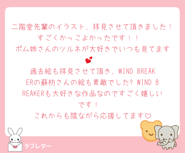 二階堂先輩のイラスト、拝見させて頂きました！すごくかっこよかったです！！
ポム姉さんのツルネが大好きでいつも見てます︎💕︎
過去絵も拝見させて頂き、WIND BREAKERの蘇枋さんの絵も素敵でした✨WIND BREAKERも大好きな作品なのですごく嬉しいです！
これからも陰ながら応援してます