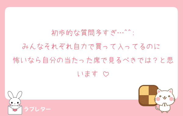 初歩的な質問多すぎ…^^;
みんなそれぞれ自力で買って入ってるのに♡
怖いなら自分の当たった席で見るべきでは？と思います♡