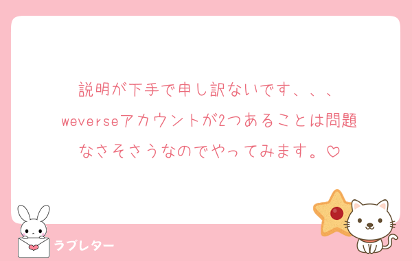 説明が下手で申し訳ないです、、、
weverseアカウントが2つあることは問題なさそさうなのでやってみます。