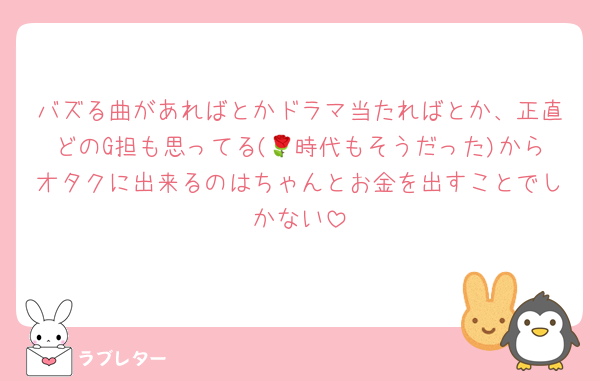 バズる曲があればとかドラマ当たればとか、正直どのG担も思ってる(🌹時代もそうだった)からオタクに出来るのはちゃんとお金を出すことでしかない