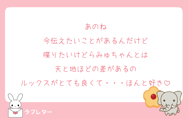 あのね
今伝えたいことがあるんだけど
喋りたいけどらみゅちゃんとは
天と地ほどの差があるの
ルックスがとても良くて・・・ほんと好き