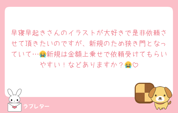 早寝早起きさんのイラストが大好きで是非依頼させて頂きたいのですが、新規のため狭き門となっていて…😭新規は金額上乗せで依頼受けてもらいやすい！などありますか？😭