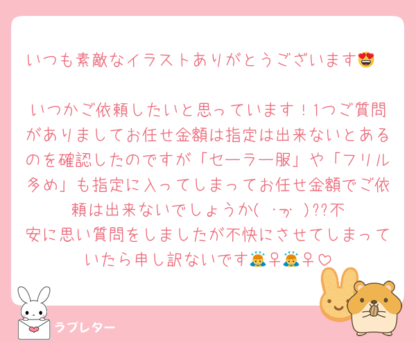 いつも素敵なイラストありがとうございます😍❣️
いつかご依頼したいと思っています！1つご質問がありましてお任せ金額は指定は出来ないとあるのを確認したのですが「セーラー服」や「フリル多め」も指定に入ってしまってお任せ金額でご依頼は出来ないでしょうか( ･-･̥ )??不安に思い質問をしましたが不快にさせてしまっていたら申し訳ないです🙇‍♀️🙇‍♀️