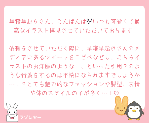 早寝早起きさん、こんばんは🎶いつも可愛くて最高なイラスト拝見させていただいております︎♡
依頼をさせていただく際に、早寝早起きさんのメディアにあるツイートをコピペなどし、こちらイラストのお洋服のような〜、といった引用？のような行為をするのは不快になられますでしょうか…！？とても魅力的なファッションや髪型、表情や体のスタイルの子が多く…！