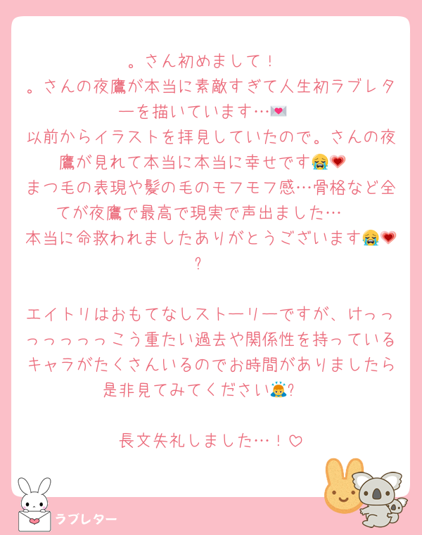 。さん初めまして！
。さんの夜鷹が本当に素敵すぎて人生初ラブレターを描いています…💌
以前からイラストを拝見していたので。さんの夜鷹が見れて本当に本当に幸せです😭💗
まつ毛の表現や髪の毛のモフモフ感…骨格など全てが夜鷹で最高で現実で声出ました…♡
本当に命救われましたありがとうございます😭💗✨

エイトリはおもてなしストーリーですが、けっっっっっっっこう重たい過去や関係性を持っているキャラがたくさんいるのでお時間がありましたら是非見てみてください🙇✨

長文失礼しました…！