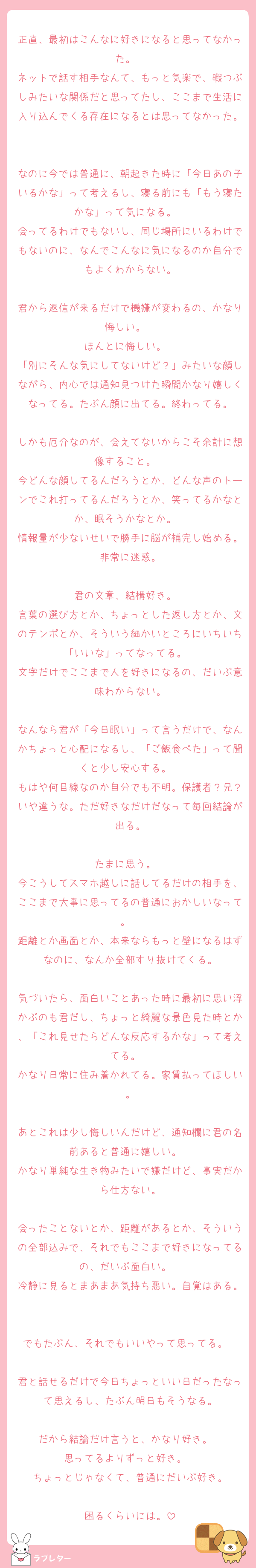 正直、最初はこんなに好きになると思ってなかった。  
ネットで話す相手なんて、もっと気楽で、暇つぶしみたいな関係だと思ってたし、ここまで生活に入り込んでくる存在になるとは思ってなかった。

なのに今では普通に、朝起きた時に「今日あの子いるかな」って考えるし、寝る前にも「もう寝たかな」って気になる。  
会ってるわけでもないし、同じ場所にいるわけでもないのに、なんでこんなに気になるのか自分でもよくわからない。

君から返信が来るだけで機嫌が変わるの、かなり悔しい。  
ほんとに悔しい。  
「別にそんな気にしてないけど？」みたいな顔しながら、内心では通知見つけた瞬間かなり嬉しくなってる。たぶん顔に出てる。終わってる。

しかも厄介なのが、会えてないからこそ余計に想像すること。  
今どんな顔してるんだろうとか、どんな声のトーンでこれ打ってるんだろうとか、笑ってるかなとか、眠そうかなとか。  
情報量が少ないせいで勝手に脳が補完し始める。非常に迷惑。

君の文章、結構好き。  
言葉の選び方とか、ちょっとした返し方とか、文のテンポとか、そういう細かいところにいちいち「いいな」ってなってる。  
文字だけでここまで人を好きになるの、だいぶ意味わからない。

なんなら君が「今日眠い」って言うだけで、なんかちょっと心配になるし、「ご飯食べた」って聞くと少し安心する。  
もはや何目線なのか自分でも不明。保護者？兄？いや違うな。ただ好きなだけだなって毎回結論が出る。

たまに思う。  
今こうしてスマホ越しに話してるだけの相手を、ここまで大事に思ってるの普通におかしいなって。  
距離とか画面とか、本来ならもっと壁になるはずなのに、なんか全部すり抜けてくる。

気づいたら、面白いことあった時に最初に思い浮かぶのも君だし、ちょっと綺麗な景色見た時とか、「これ見せたらどんな反応するかな」って考えてる。  
かなり日常に住み着かれてる。家賃払ってほしい。

あとこれは少し悔しいんだけど、通知欄に君の名前あると普通に嬉しい。  
かなり単純な生き物みたいで嫌だけど、事実だから仕方ない。

会ったことないとか、距離があるとか、そういうの全部込みで、それでもここまで好きになってるの、だいぶ面白い。  
冷静に見るとまあまあ気持ち悪い。自覚はある。

でもたぶん、それでもいいやって思ってる。  
君と話せるだけで今日ちょっといい日だったなって思えるし、たぶん明日もそうなる。

だから結論だけ言うと、かなり好き。  
思ってるよりずっと好き。  
ちょっとじゃなくて、普通にだいぶ好き。

困るくらいには。
