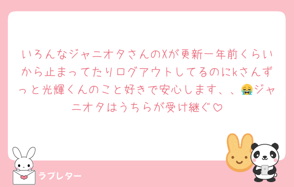 いろんなジャニオタさんのXが更新一年前くらいから止まってたりログアウトしてるのにkさんずっと光輝くんのこと好きで安心します、、😭ジャニオタはうちらが受け継ぐ