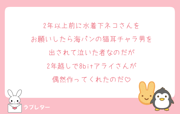 2年以上前に水着下ネコさんを
お願いしたら海パンの猫耳チャラ男を
出されて泣いた者なのだが
2年越しで8bitアライさんが
偶然作ってくれたのだ