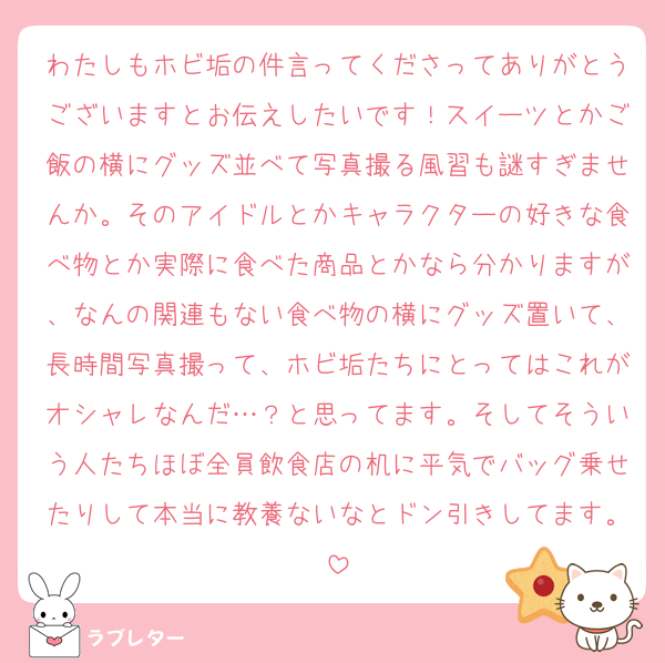 わたしもホビ垢の件言ってくださってありがとうございますとお伝えしたいです！スイーツとかご飯の横にグッズ並べて写真撮る風習も謎すぎませんか。そのアイドルとかキャラクターの好きな食べ物とか実際に食べた商品とかなら分かりますが、なんの関連もない食べ物の横にグッズ置いて、長時間写真撮って、ホビ垢たちにとってはこれがオシャレなんだ…？と思ってます。そしてそういう人たちほぼ全員飲食店の机に平気でバッグ乗せたりして本当に教養ないなとドン引きしてます。