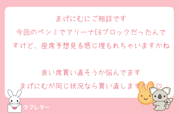 まげにむにご相談です
今回のペンミでアリーナE6ブロックだったんですけど、座席予想見る感じ埋もれちゃいますかね
良い席買い直そうか悩んでます
まげにむが同じ状況なら買い直しますか？