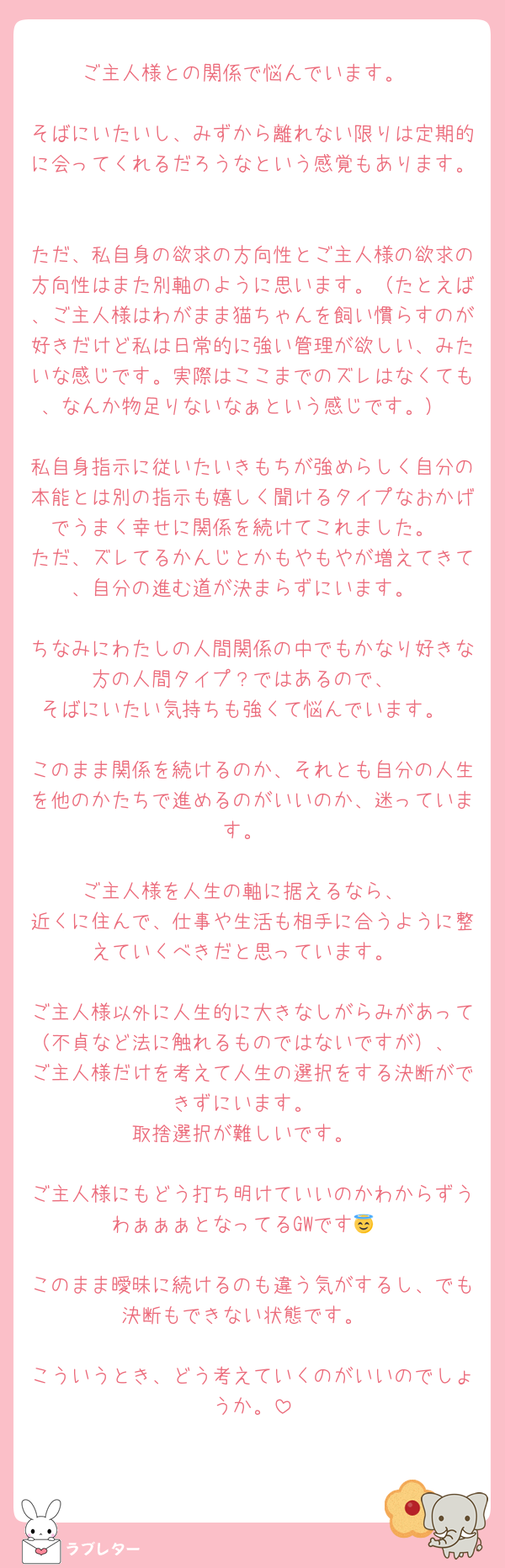 ご主人様との関係で悩んでいます。

そばにいたいし、みずから離れない限りは定期的に会ってくれるだろうなという感覚もあります。

ただ、私自身の欲求の方向性とご主人様の欲求の方向性はまた別軸のように思います。（たとえば、ご主人様はわがまま猫ちゃんを飼い慣らすのが好きだけど私は日常的に強い管理が欲しい、みたいな感じです。実際はここまでのズレはなくても、なんか物足りないなぁという感じです。）

私自身指示に従いたいきもちが強めらしく自分の本能とは別の指示も嬉しく聞けるタイプなおかげでうまく幸せに関係を続けてこれました。
ただ、ズレてるかんじとかもやもやが増えてきて、自分の進む道が決まらずにいます。

ちなみにわたしの人間関係の中でもかなり好きな方の人間タイプ？ではあるので、
そばにいたい気持ちも強くて悩んでいます。

このまま関係を続けるのか、それとも自分の人生を他のかたちで進めるのがいいのか、迷っています。

ご主人様を人生の軸に据えるなら、
近くに住んで、仕事や生活も相手に合うように整えていくべきだと思っています。

ご主人様以外に人生的に大きなしがらみがあって（不貞など法に触れるものではないですが）、
ご主人様だけを考えて人生の選択をする決断ができずにいます。
取捨選択が難しいです。

ご主人様にもどう打ち明けていいのかわからずうわぁぁぁとなってるGWです😇

このまま曖昧に続けるのも違う気がするし、でも決断もできない状態です。

こういうとき、どう考えていくのがいいのでしょうか。