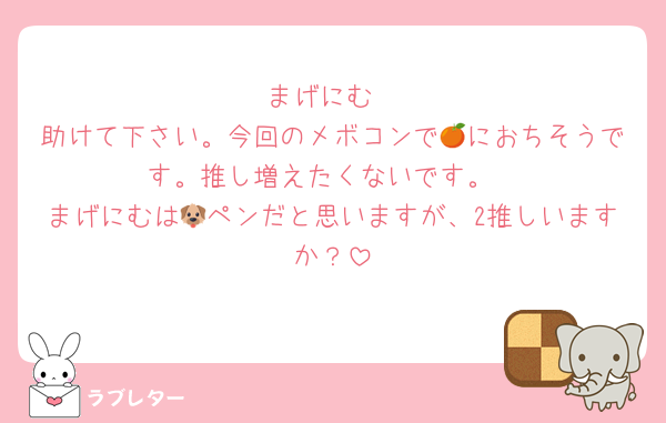 まげにむ
助けて下さい。今回のメボコンで🍊におちそうです。推し増えたくないです。
まげにむは🐶ペンだと思いますが、2推しいますか？