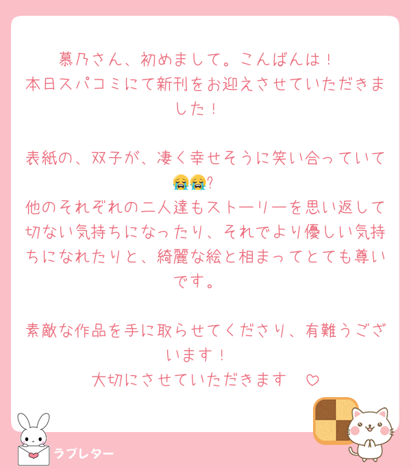 慕乃さん、初めまして。こんばんは！
本日スパコミにて新刊をお迎えさせていただきました！

表紙の、双子が、凄く幸せそうに笑い合っていて😭😭✨
他のそれぞれの二人達もストーリーを思い返して切ない気持ちになったり、それでより優しい気持ちになれたりと、綺麗な絵と相まってとても尊いです。

素敵な作品を手に取らせてくださり、有難うございます！
大切にさせていただきます✧