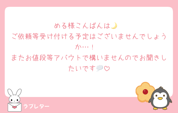 める様こんばんは🌙
ご依頼等受け付ける予定はございませんでしょうか…！
またお値段等アバウトで構いませんのでお聞きしたいです💭