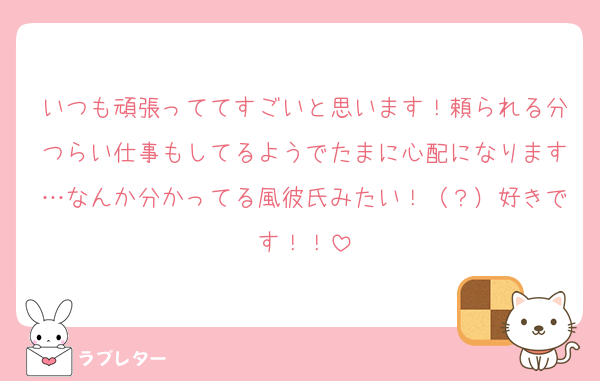 いつも頑張っててすごいと思います！頼られる分つらい仕事もしてるようでたまに心配になります…なんか分かってる風彼氏みたい！（？）好きです！！