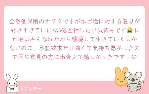 全然他界隈のオタクですがホビ垢に対する意見が好きすぎていいね5億回押したい気持ちです😭ホビ垢はみんなbsだから顔隠して生きていくしかないのに、承認欲求だけ強くて気持ち悪かったので同じ意見の方に出会えて嬉しかったです！