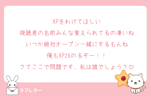 XPをわけてほしい
視聴者の名前みんな覚えられてるの凄いね
いつか絶対オープン一緒にするもんね
俺もXP26のるぞー！！
さてここで問題です、私は誰でしょう？