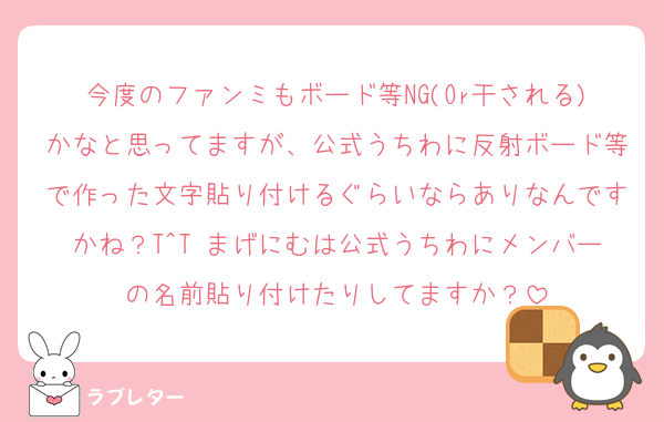 今度のファンミもボード等NG(Or干される)かなと思ってますが、公式うちわに反射ボード等で作った文字貼り付けるぐらいならありなんですかね？T^T まげにむは公式うちわにメンバーの名前貼り付けたりしてますか？