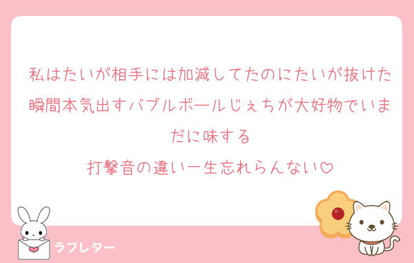 私はたいが相手には加減してたのにたいが抜けた瞬間本気出すバブルボールじぇちが大好物でいまだに味する
打撃音の違い一生忘れらんない