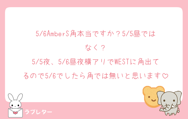 5/6AmberS角本当ですか？5/5昼ではなく？
5/5夜、5/6昼夜横アリでWESTに角出てるので5/6でしたら角では無いと思います