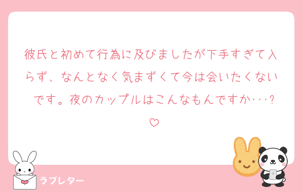彼氏と初めて行為に及びましたが下手すぎて入 らず、なんとなく気まずくて今は会いたくない です。夜のカップルはこんなもんですか･･･?