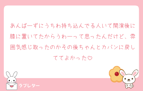 あんばーずにうちわ持ち込んでる人いて開演後に膝に置いてたからうわーって思ったんだけど、雰囲気感じ取ったのかその後ちゃんとカバンに戻しててよかった