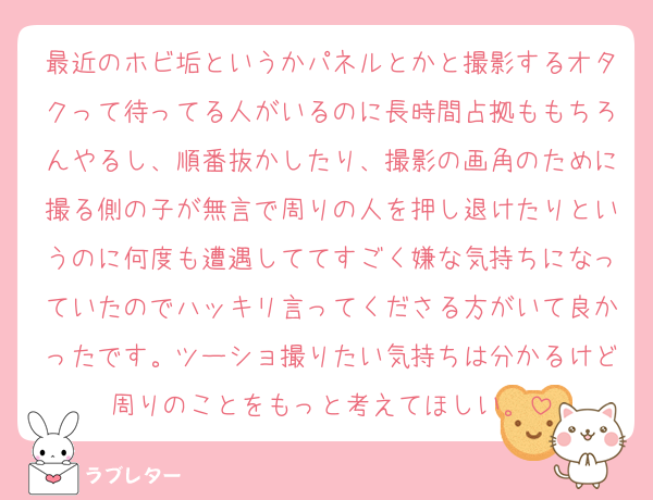 最近のホビ垢というかパネルとかと撮影するオタクって待ってる人がいるのに長時間占拠ももちろんやるし、順番抜かしたり、撮影の画角のために撮る側の子が無言で周りの人を押し退けたりというのに何度も遭遇しててすごく嫌な気持ちになっていたのでハッキリ言ってくださる方がいて良かったです。ツーショ撮りたい気持ちは分かるけど周りのことをもっと考えてほしい。