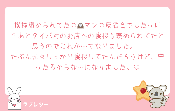 挨拶褒められてたの🕰️マンの反省会でしたっけ？あとタイパ対のお店への挨拶も褒められてたと思うのでこれか…てなりました。
たぶん元々しっかり挨拶してたんだろうけど、守ったるからな…になりました。
