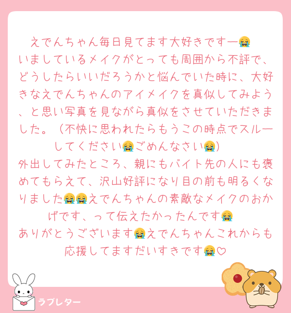 えでんちゃん毎日見てます大好きですー😭
いましているメイクがとっても周囲から不評で、どうしたらいいだろうかと悩んでいた時に、大好きなえでんちゃんのアイメイクを真似してみよう、と思い写真を見ながら真似をさせていただきました。（不快に思われたらもうこの時点でスルーしてください😭ごめんなさい😭）
外出してみたところ、親にもバイト先の人にも褒めてもらえて、沢山好評になり目の前も明るくなりました😭😭えでんちゃんの素敵なメイクのおかげです、って伝えたかったんです😭
ありがとうございます😭えでんちゃんこれからも応援してますだいすきです😭