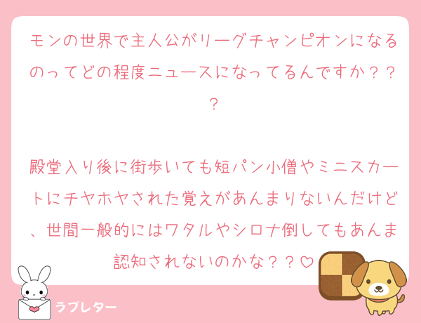 モンの世界で主人公がリーグチャンピオンになるのってどの程度ニュースになってるんですか？？？

殿堂入り後に街歩いても短パン小僧やミニスカートにチヤホヤされた覚えがあんまりないんだけど、世間一般的にはワタルやシロナ倒してもあんま認知されないのかな？？