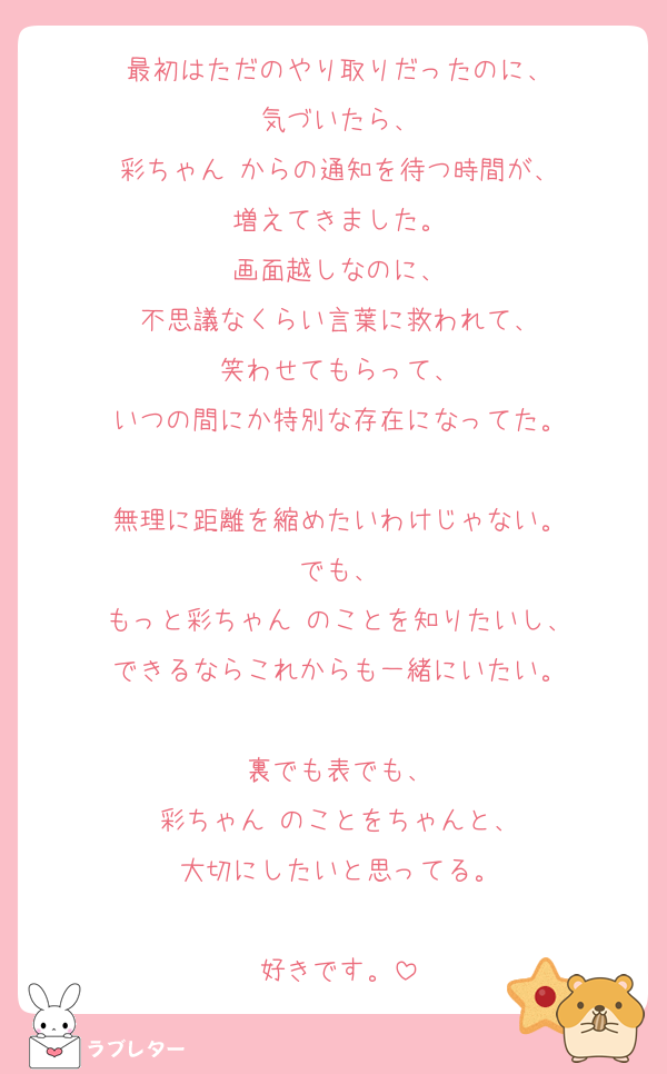 最初はただのやり取りだったのに、
気づいたら、
彩ちゃん♡からの通知を待つ時間が、
増えてきました。
画面越しなのに、
不思議なくらい言葉に救われて、
笑わせてもらって、
いつの間にか特別な存在になってた。

無理に距離を縮めたいわけじゃない。
でも、
もっと彩ちゃん♡のことを知りたいし、
できるならこれからも一緒にいたい。

裏でも表でも、
彩ちゃん♡のことをちゃんと、
大切にしたいと思ってる。

好きです。
