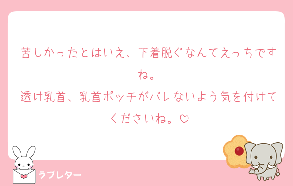苦しかったとはいえ、下着脱ぐなんてえっちですね。
透け乳首、乳首ポッチがバレないよう気を付けてくださいね。