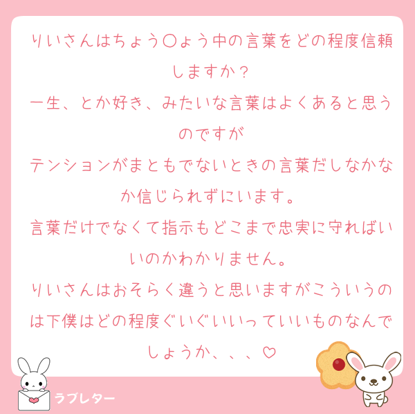 りいさんはちょう○ょう中の言葉をどの程度信頼しますか？
一生、とか好き、みたいな言葉はよくあると思うのですが
テンションがまともでないときの言葉だしなかなか信じられずにいます。
言葉だけでなくて指示もどこまで忠実に守ればいいのかわかりません。
りいさんはおそらく違うと思いますがこういうのは下僕はどの程度ぐいぐいいっていいものなんでしょうか、、、